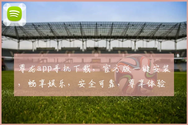 尊龙app手机下载，官方版一键安装，畅享娱乐，安全可靠，尊享体验，速来下载