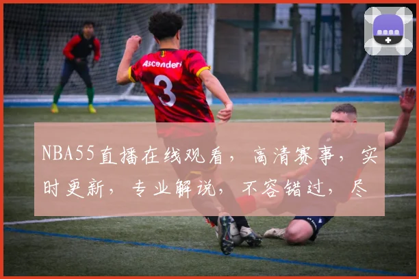 NBA55直播在线观看，高清赛事，实时更新，专业解说，不容错过，尽在指尖