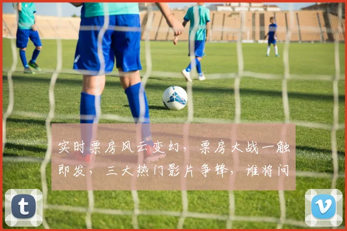 实时票房风云变幻，票房大战一触即发，三大热门影片争锋，谁将问鼎冠军