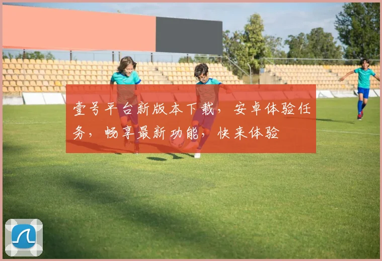 壹号平台新版本下载，安卓体验任务，畅享最新功能，快来体验