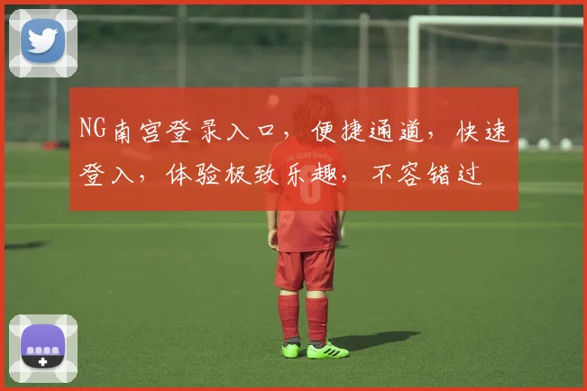 NG南宫登录入口，便捷通道，快速登入，体验极致乐趣，不容错过